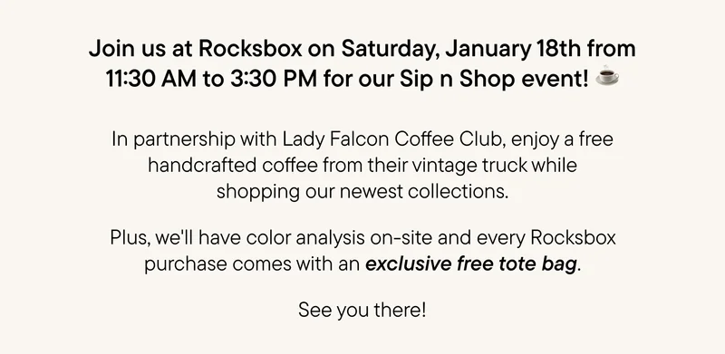 Join us at Rocksbox on Saturday, January 18th from 11:30 AM to 3:30 PM for our Sip n Shop event! In partnership with Lady Falcon Coffee Club, enjoy a free handcrafted coffee from their vintage truck while shopping our newest collections. Plus, we'll have color analysis on-site and every Rocksbox purchase comes with an exclusive free tote bag. See you there!