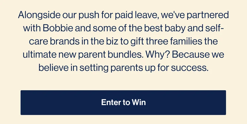 Alongside our push for paid leave, we've partnered with Bobbie and some of the best baby and self-care brands in the biz to gift three families the ultimate new parent bundles. Why? Because we believe in setting parents up for success. Enter To Win