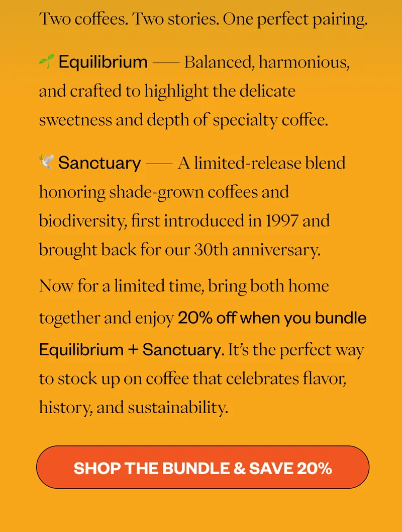 Two coffees. Two stories. One perfect pairing. 🌱 Equilibrium — Balanced, harmonious, and crafted to highlight the delicate sweetness and depth of specialty coffee. 🕊️ Sanctuary — A limited-release blend honoring shade-grown coffees and biodiversity, first introduced in 1997 and brought back for our 30th anniversary. Now for a limited time, bring both home together and enjoy 20% off when you bundle Equilibrium + Sanctuary. It’s the perfect way to stock up on coffee that celebrates flavor, history, and sustainability. CTA Button:  [Shop the Bundle & Save 20%]