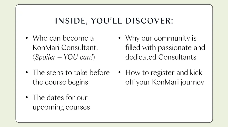 Inside, you’ll discover: ・Who can become a KonMari Consultant. (Spoiler - YOU can!) ・The steps to take before the course begins ・The dates for our upcoming courses ・Why our community is filled with passionate and dedicated Consultants ・How to register and kick off your KonMari journey