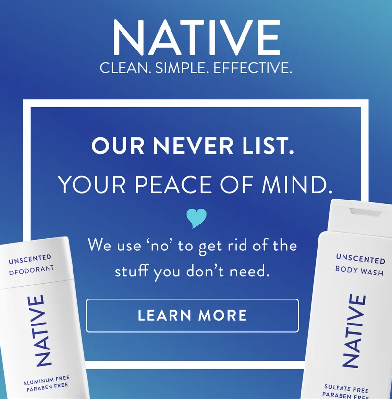 Native. Clean. Simple. Effective. Our never list. Your peace of mind. We use no to get rid of the stuff you don't need. Learn more. Native. Clean. Simple. Effective. Our never list. Your peace of mind. We use no to get rid of the stuff you don't need. Learn more.