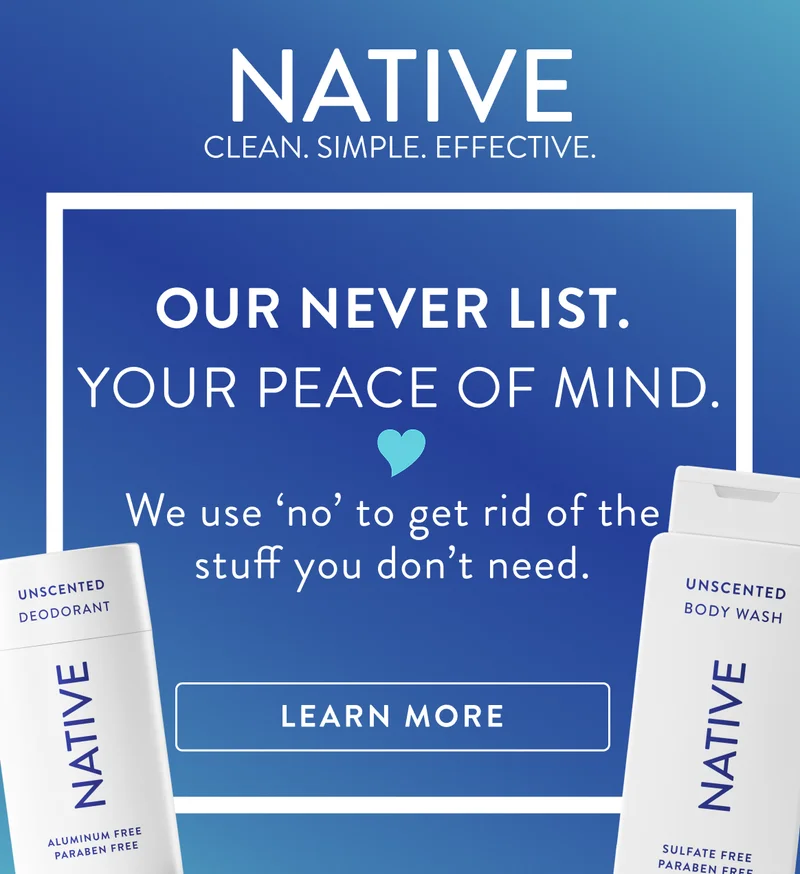 Native. Clean. Simple. Effective. Our never list. Your peace of mind. We use no to get rid of the stuff you don't need. Learn more. Native. Clean. Simple. Effective. Our never list. Your peace of mind. We use no to get rid of the stuff you don't need. Learn more.