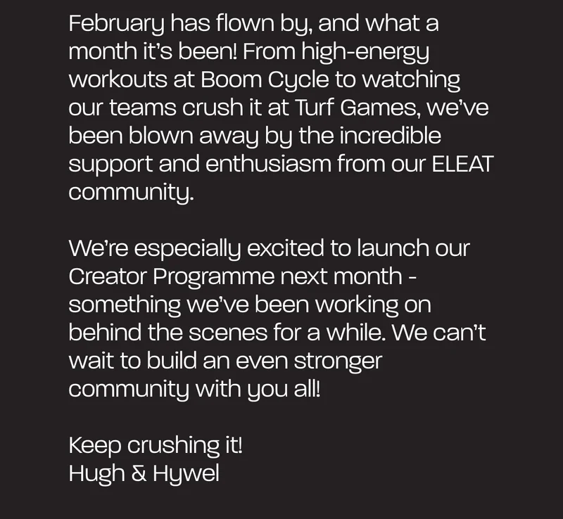 February has flown by, and what a month it's been! From high-energy workouts at Boom Cycle to watching our teams crush it at Turf Games, we've been blown away by the incredible support and enthusiasm from our ELEAT community. We're especially excited about launching our Creator Programme next month - it's something we've been working on behind the scenes for a while, and we can't wait to build an even stronger community with you all. Keep crushing it!