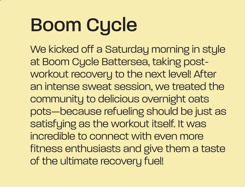 We kicked off one Saturday morning with a bang at Boom Cycle, Battersea, bringing an extra boost to the post-workout recovery game! After an intense sweat session, we treated the community to delicious overnight oats pots - because refuelling should be just as rewarding as the workout itself. It was amazing to connect with even more fitness enthusiasts and give them a taste of the ultimate recovery fuel!