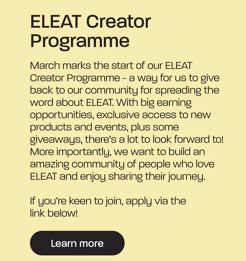 March brings about the start of our ELEAT Creator Programme. This is a way for us to give back to our community for spreading the word about the ELEAT. With big earning opportunities, exclusive access to new products, events & some giveaways. But more importantly, we want to create an amazing community of people who love ELEAT & love sharing their journey.