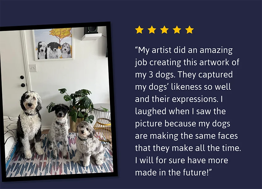 My artist did an amazing job creating this artwork of my 3 dogs. They captured my dogs’ likeness so well and their expressions. I laughed when I saw the picture because my dogs are making the same faces that they make all the time. I will for sure have more made in the future!