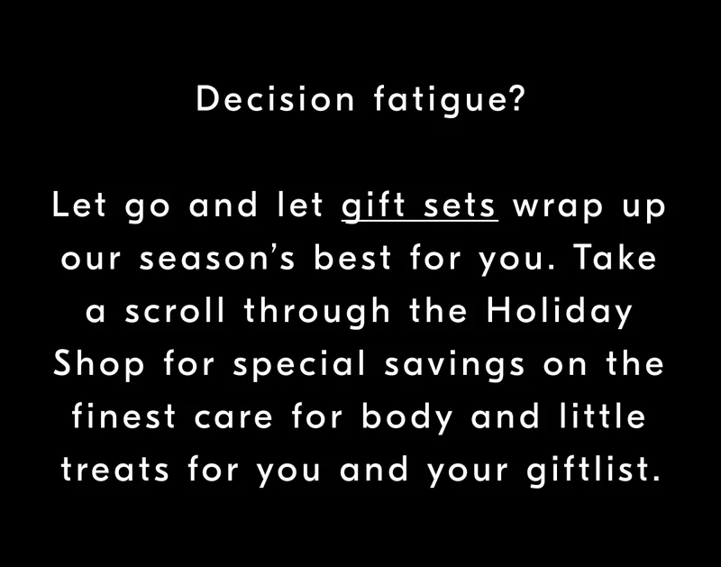 Decision fatigue?  Let go and let gift sets wrap up our season’s best for you. Take a scroll through the Holiday Shop for special savings on the finest care for body and little treats for you & your giftlist.