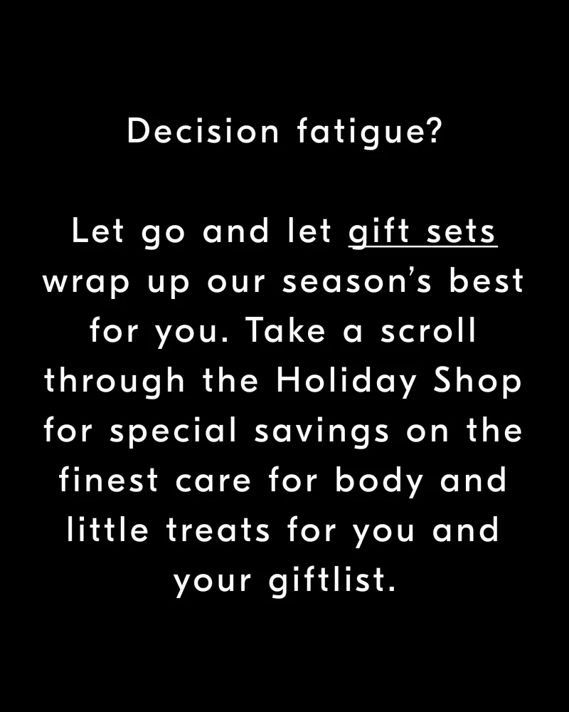 Decision fatigue? Let go and let gift sets wrap up our season’s best for you. Take a scroll through the Holiday Shop for special savings on the finest care for body and little treats for you & your giftlist.