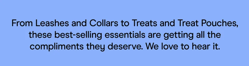 From Leashes and Collars to Treats and Treat Pouches, these best-selling essentials are getting all the compliments they deserve. We love to hear it.