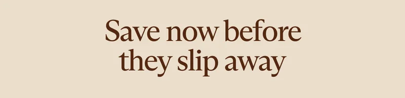 Save now before they slip away