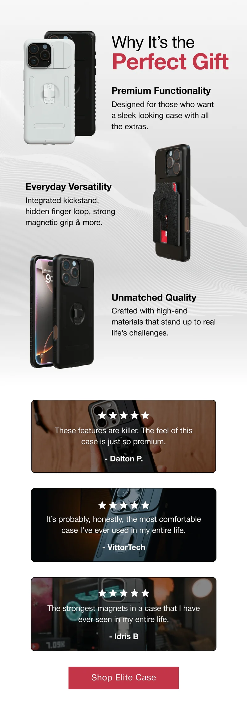 Why It’s the Perfect Gift  Premium Functionality Designed for those who want a sleek looking case with all the extras.  Everyday Versatility Integrated kickstand, hidden finger loop, strong magnetic grip & more. Unmatched Quality Crafted with high-end materials that stand up to real life’s challenges. These features are killer. The feel of this case is just so premium.  - Dalton P. It’s probably, honestly, the most comfortable case I’ve ever used in my entire life.  - VittorTech The strongest magnets in a case that I have ever seen in my entire life.