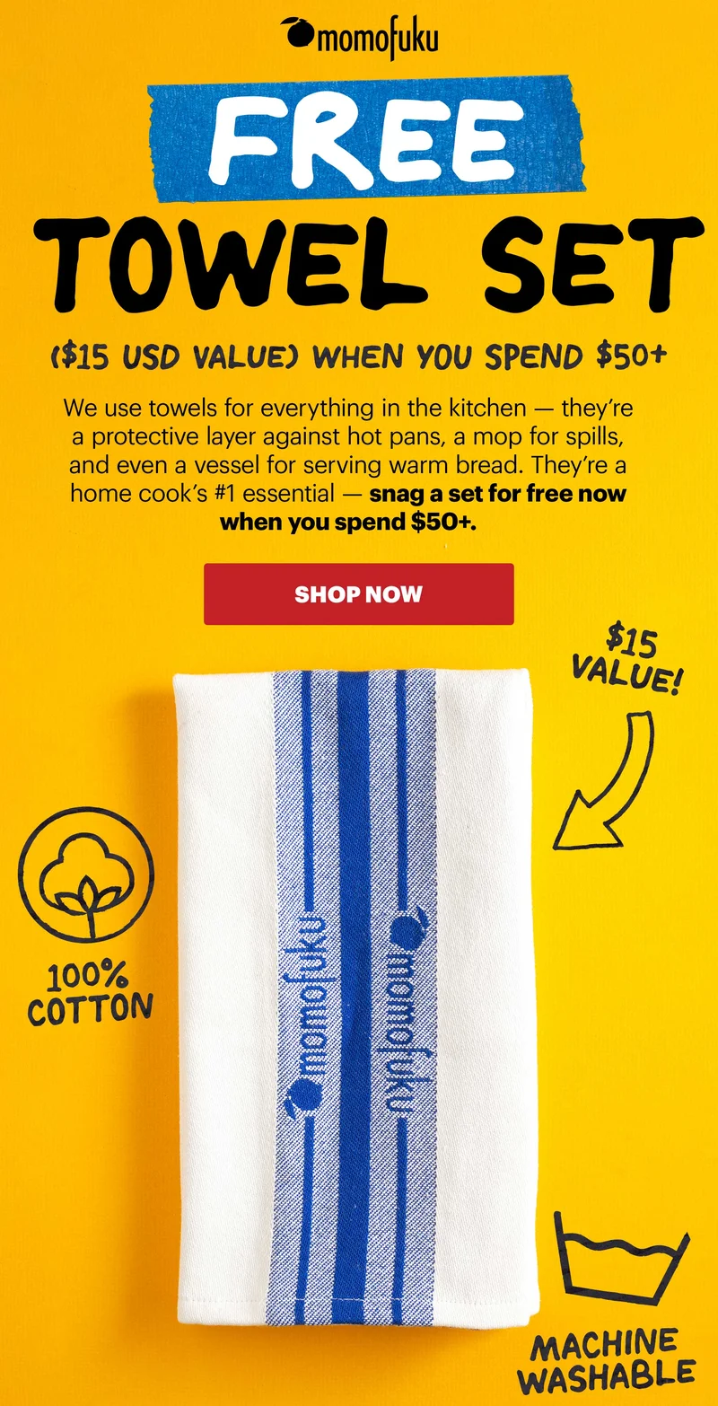 Header: FREE TOWEL SET ($15 USD Value) WHEN YOU SPEND $50+ Sub-header: We use towels for everything in the kitchen — they’re a protective layer against hot pans, a mop for spills, and even a vessel for serving warm bread. They’re a home cook’s #1 essential — snag a set for free now when you spend $50+.   CTA: SHOP NOW  $15 Value! 100% Cotton Machine Washable Each set contains two kitchen towels. Offer only valid on shop.momofuku.com between 1/9/25 at 6pm ET and 1/12/25 at 11:59pm ET (while supplies last). Past purchases do not apply. Will be added automatically in Checkout with subtotal (before tax and shipping) of $50+ USD and shipped to the same address as your order. One set per qualifying order. All purchases final. Taxes, shipping, and other fees may apply.