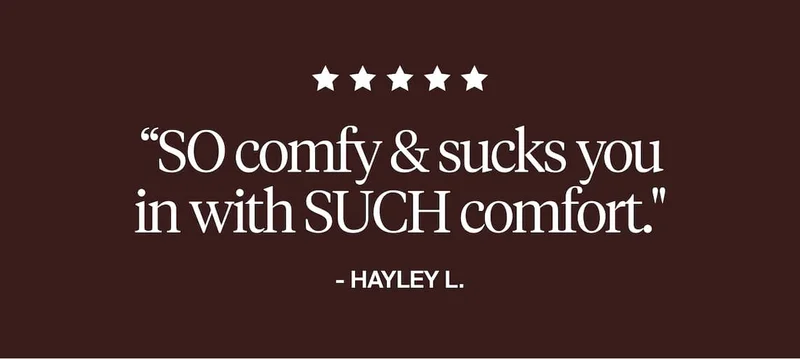 5/5 stars "So comfy & sucks you in with such comfort." Hayley L.