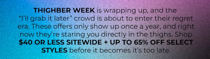 THIGHBER WEEK is wrapping up, and the  “I’ll grab it later” crowd is about to enter their regret era. These offers only show up once a year, and right now they’re staring you directly in the thighs. Shop $40 OR LESS SITEWIDE before it becomes it’s too late.