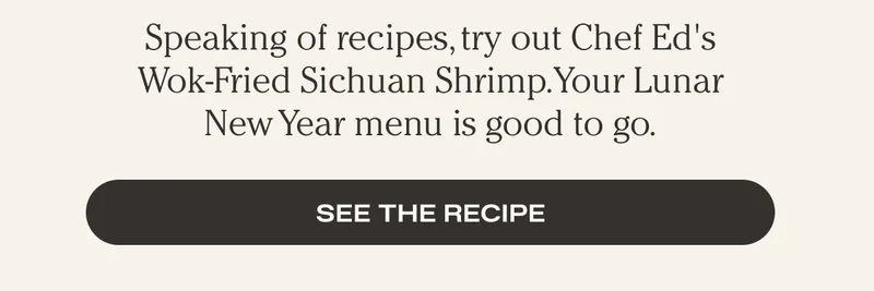 Speaking of recipes, tried our Chef Ed's Wok-Fried Sichuan Shrimp. Your Lunar New Year menu is good to go. - See the Recipe