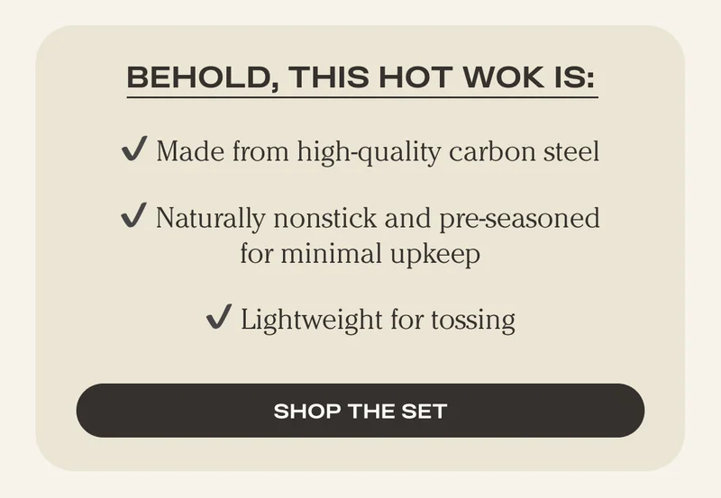 Behold, this Hot Wok is: - Made from high-quality carbon steel - Naturally nonstick and pre-seasoned for minimal upkeep - Lightweight for tossing - Shop the Set