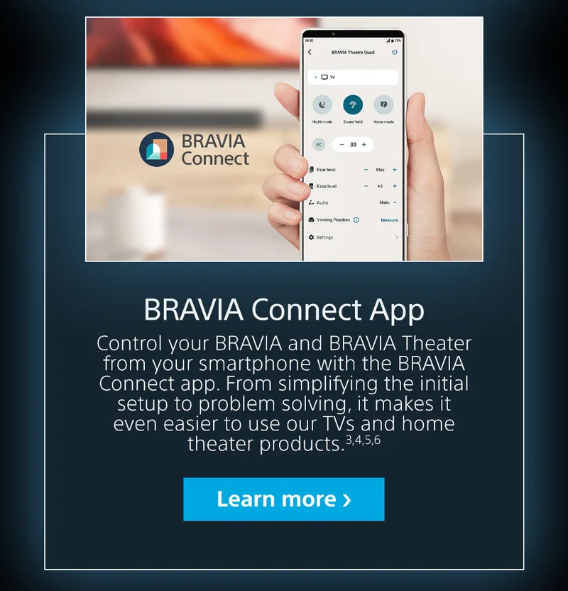 BRAVIA Connect App. Control your BRAVIA and BRAVIA Theater from your smartphone with the BRAVIA Connect app. From simplifying the initial setup to problem solving, it makes it even easier to use our TVs and home theater products. | Learn more