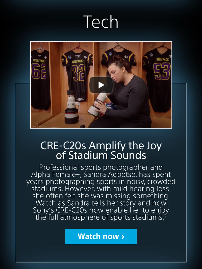 CRE-C20s Amplify the Joy of Stadium Sounds. Professional sports photographer and Alpha Female+ Sandra Agbotse, has spent years photographing sports in noisy, crowded stadiums. However, with mild hearing loss, she often felt she was missing something. Watch as  Sandra tells her story and how Sonyt's CRE-C20s now enable her to enjoy the full atmosphere of sports stadiums. | Watch now