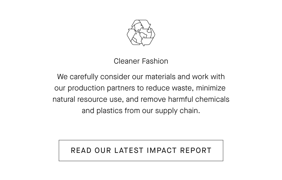 Cleaner Fashion We carefully consider our materials and work with our production partners to reduce waste, minimize natural resource use, and remove harmful chemicals and plastics from our supply chain.[ READ OUR LATEST IMPACT REPORT]