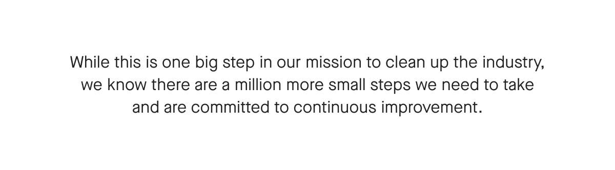 While this is one big step in our mission to clean up the industry, we know there are a million more small steps we need to take and are committed to continuous improvement.