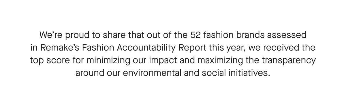 We're proud to share that out of the 52 fashion brands assessed in Remake's Fashion Accountability Report this year, we received the top score for minimizing our impact and maximizing the transparency around our environmental and social initiatives.