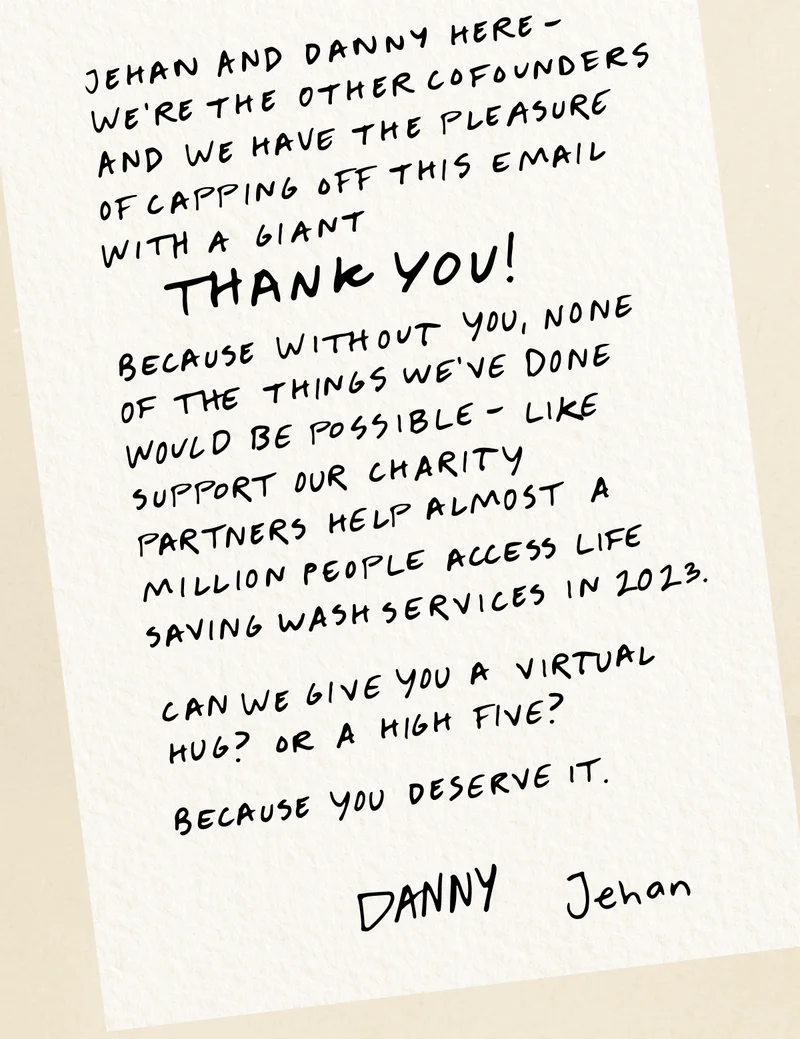 Jehan and Danny here - we’re the other cofounders and we have the pleasure of capping off this email with a giant THANK YOU! Because without you, none of the things we’ve done would be possible - like support our charity partners help almost a million people access life saving wash services in 2023.  Can we give you a virtual hug? Or a high five? Because you deserve it.  Danny, Jehan