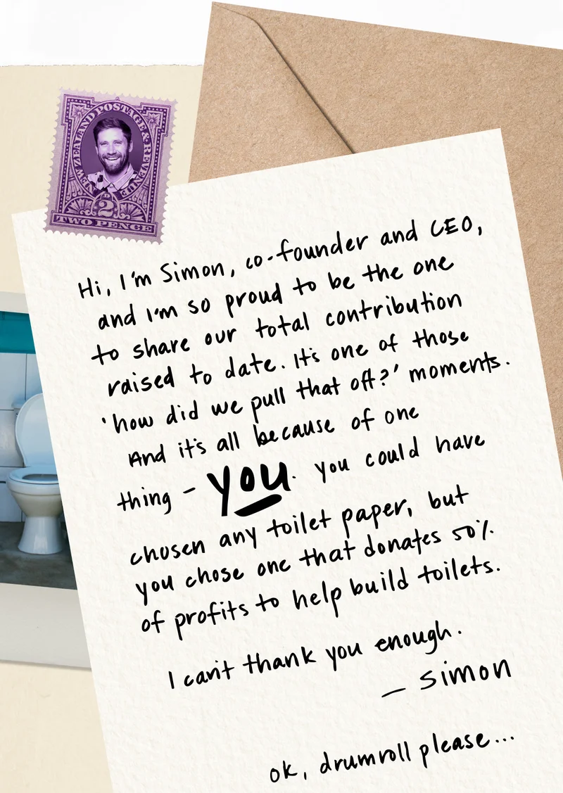 Hi, I’m Simon, co-founder and CEO, and I’m so proud to be the one to share our total contribution raised to date. It’s one of those ‘how did we pull that off?’ moments. And it’s all because of one thing - you. You could have chosen any toilet paper, but you chose one that donates 50% of profits to help build toilets.  I can’t thank you enough. - Simon  Ok, drumroll please…