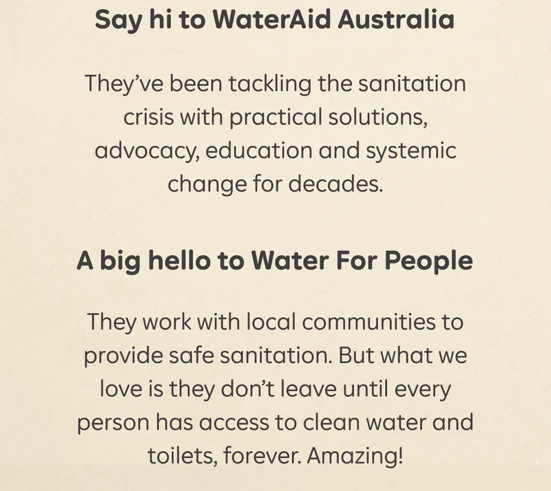 Say hi to WaterAid Australia  They’ve been tackling the sanitation crisis with practical solutions, advocacy, education and systemic change for decades.   A big hello to Water For People  They work with local communities to provide safe sanitation. But what we love is they don’t leave until every person has access to clean water and toilets, forever. Amazing!
