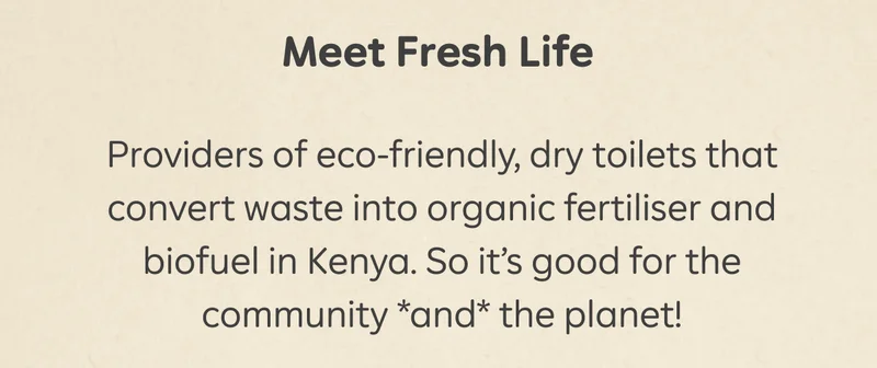 Meet Fresh Life  Providers of eco-friendly, dry toilets that convert waste into organic fertiliser and biofuel in Kenya. So it’s good for the community *and* the planet!
