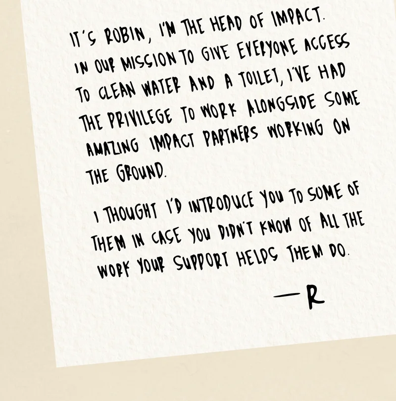 It’s Robin, I’m the head of Impact. In our mission to give everyone access to clean water and a toilet, I’ve had the privilege to work alongside some amazing impact partners working on the ground.  I thought I’d introduce you to some of them in case you didn’t know of all the work your support helps them do.  - R