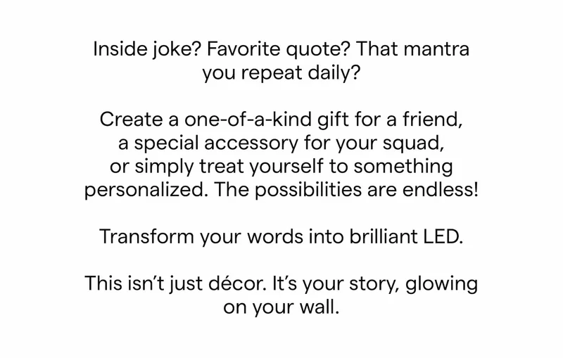 Inside joke? Favorite quote? That mantra you repeat daily?  Create a one-of-a-kind gift for a friend, a special accessory for your squad, or simply treat yourself to something personalized. The possibilities are endless!  Transform your words into brilliant LED.  This isn’t just décor. It’s your story, glowing on your wall.