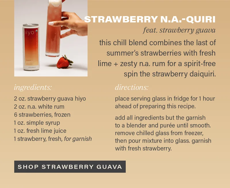 STRAWBERRY N.A.-QUIRI (feat. strawberry guava): this chill blend combines the last of summer's strawberries with fresh lime + zesty n.a. rum for a spirit-free spin on the strawberry daiquiri. INGREDIENTS: 2 oz. strawberry guava hiyo, 2 oz. n.a. white rum, 6 strawberries (frozen), 1 oz. simple syrup, 1 oz. fresh lime juice, 1 strawberry (fresh, for garnish). DIRECTIONS: place serving glass in fridge for 1 hour ahead of preparing this recipe.   add all ingredients but the garnish to a blender and purée until smooth. remove chilled glass from freezer, then pour mixture into glass. garnish with fresh strawberry. [SHOP STRAWBERRY GUAVA]