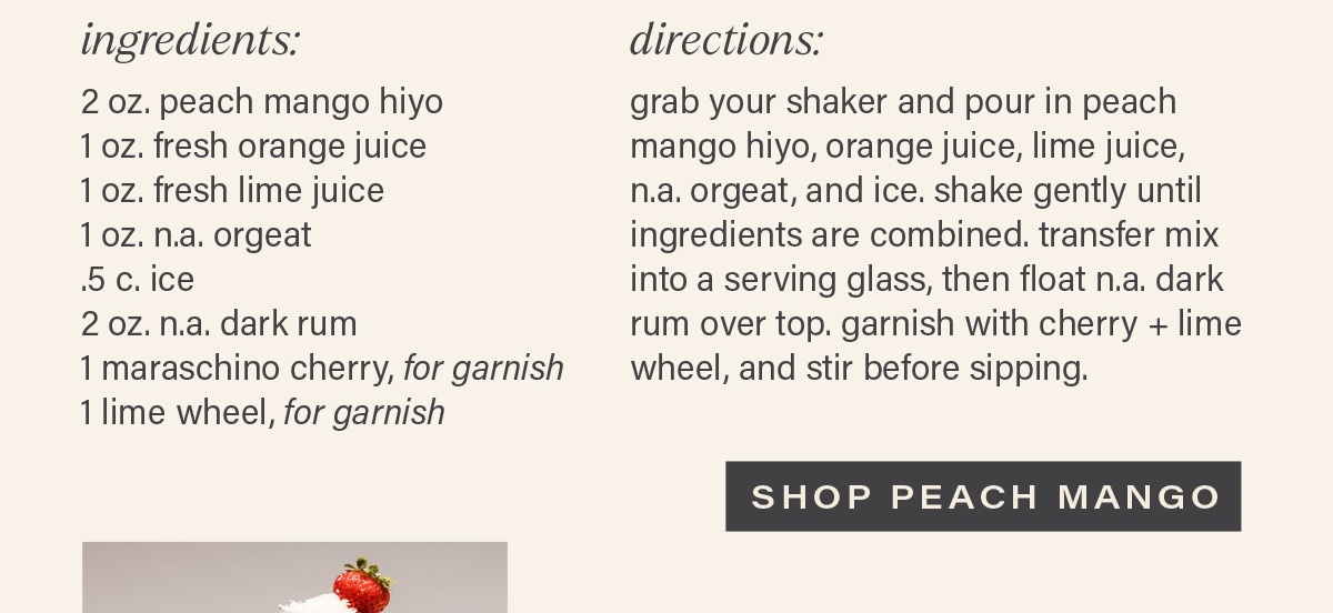 INGREDIENTS: 2 oz. peach mango hiyo, 1 oz. fresh orange juice, 1 oz. fresh lime juice, 1 oz. n.a. orgeat, .5 c. ice, 2 oz. n.a. dark rum, 1 maraschino cherry (for garnish), 1 lime wheel (for garnish). DIRECTIONS: grab your shaker and pour in peach mango hiyo, orange juice, lime juice, n.a. orgeat, and ice. shake gently until ingredients are combined. transfer mix into a serving glass, then float n.a. dark rum over top. garnish with cherry + lime wheel, and stir before sipping. [SHOP PEACH MANGO]