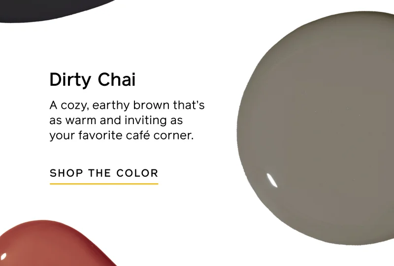 Dirty Chai. A cozy, earthy brown that's as warm and inviting as your favorite café corner. SHOP THE COLOR