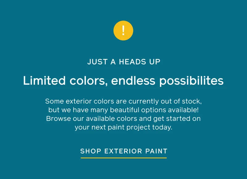 JUST A HEADS UP. Limited colors, endless possibilities. Some exterior colors are currently out of stock, but we have many beautiful options available! Browse our available colors and get started on your next paint project today. SHOP EXTERIOR PAINT