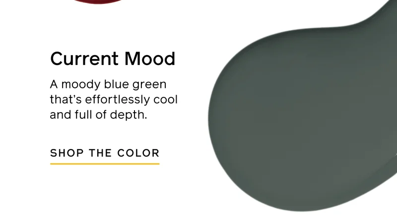 Current Mood. A moody blue green that's effortlessly cool and full of depth. SHOP THE COLOR