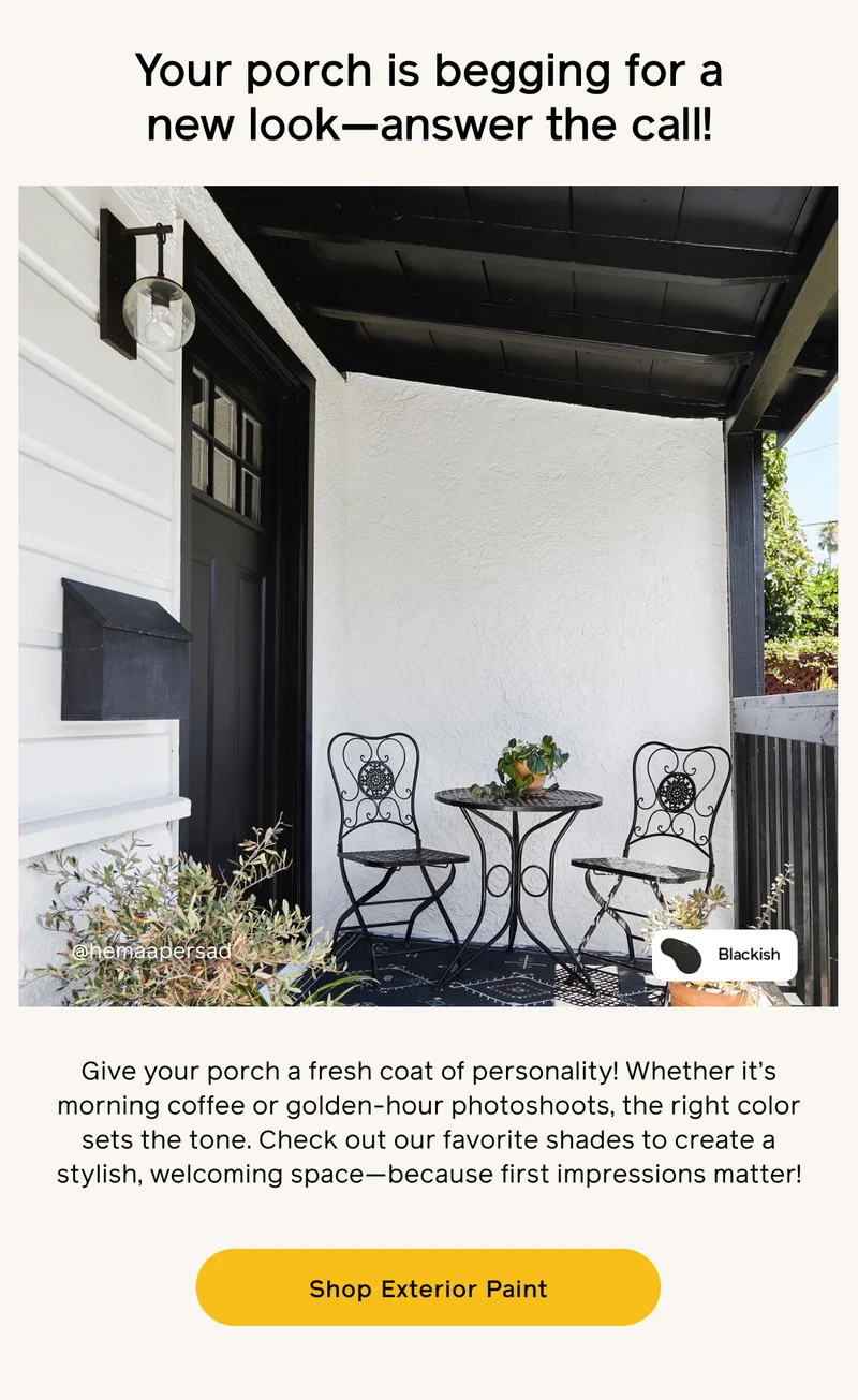 Your porch is begging for a new look—answer the call! Give your porch a fresh coat of personality! Whether it's morning coffee or golden-hour photoshoots, the right color sets the tone. Check out our favorite shades to create a stylish, welcoming space—because first impressions matter! Shop Exterior Paint