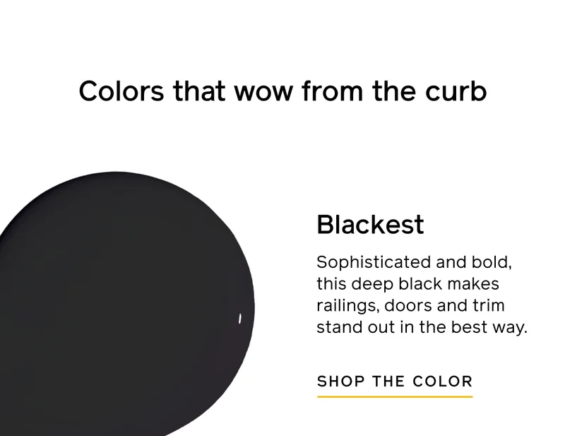 Colors that wow from the curb. Blackest. Sophisticated and bold, this deep black makes railings, doors and trim stand out in the best way. SHOP THE COLOR