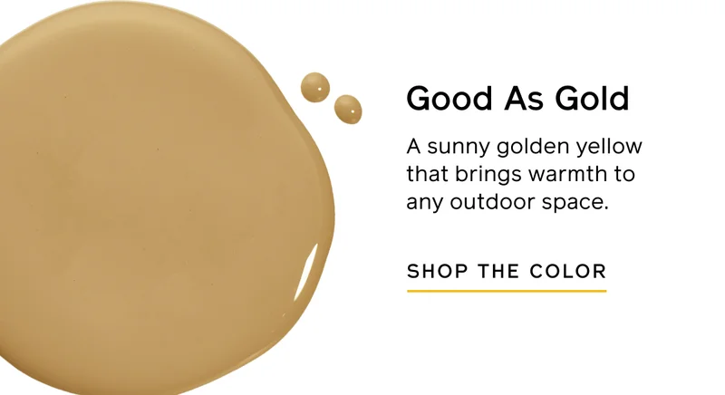 Good As Gold. A sunny golden yellow that brings warmth to any outdoor space. SHOP THE COLOR