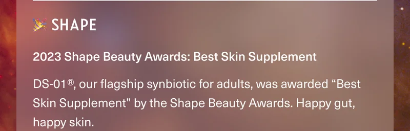 🎉 SHAPE • 2023 Shape Beauty Awards: Best Skin Supplement. DS-01®, our flagship synbiotic for adults, was awarded “Best Skin Supplement” by the Shape Beauty Awards. Happy gut, happy skin.
