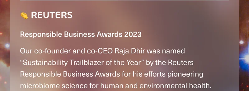👏 REUTERS • Responsible Business Awards 2023. Our co-founder and co-CEO Raja Dhir was named “Sustainability Trailblazer of the Year” by the Reuters Responsible Business Awards for his efforts pioneering microbiome science for human and environmental health.