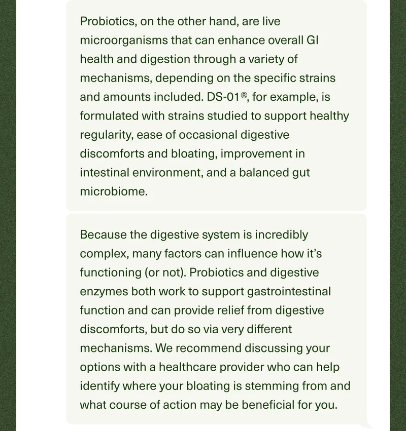 Probiotics, on the other hand, are live microorganisms that can enhance overall GI health and digestion through a variety of mechanisms, depending on the specific strains and amounts included. DS-01®, for example, is formulated with strains studied to support healthy regularity, ease of occasional digestive discomforts and bloating, improvement in intestinal environment, and a balanced gut microbiome. Because the digestive system is incredibly complex, many factors can influence how it’s functioning (or not). Probiotics and digestive enzymes both work to support gastrointestinal function and can provide relief from digestive discomforts, but do so via very different mechanisms. We recommend discussing your options with a healthcare provider who can help identify where your bloating is stemming from and what course of action may be beneficial for you.