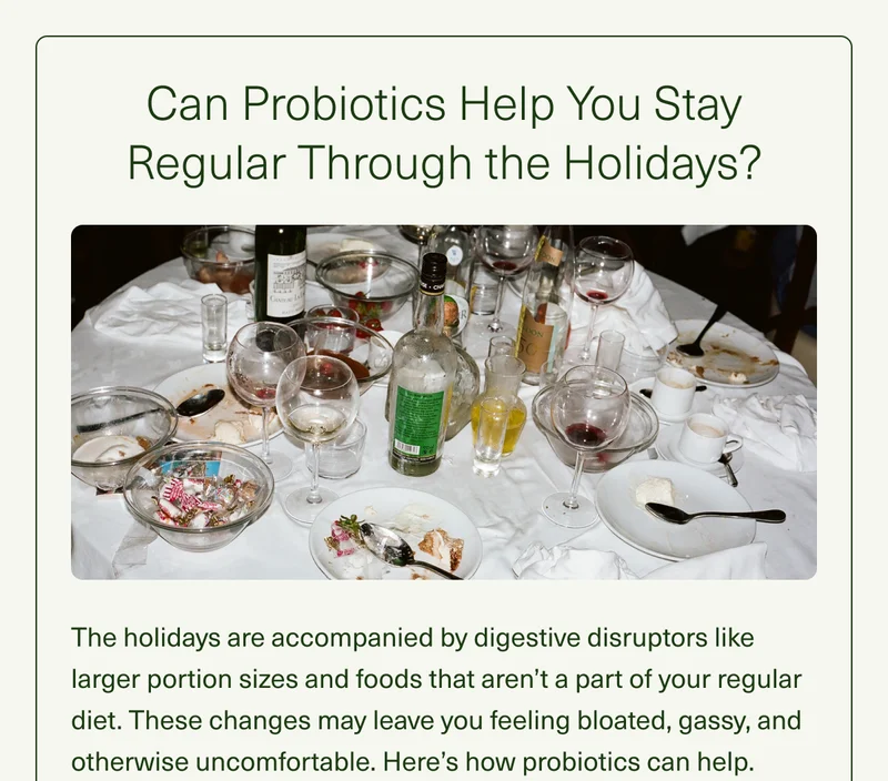 Can Probiotics Help You Stay Regular Through the Holidays? The holidays are accompanied by digestive disruptors like larger portion sizes and foods that aren't a part of your regular diet. These changes may leave you feeling bloated, gassy, and otherwise uncomfortable. Here's how probiotics can help.