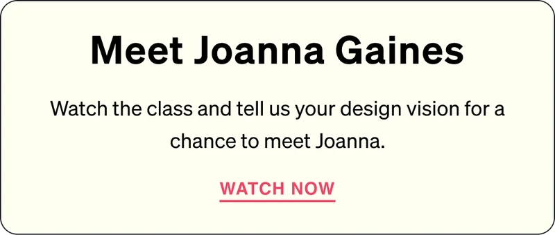 Meet Joanna Gaines - Watch the class and tell us your design vision for a chance to meet Joanna Gaines. WATCH NOW.