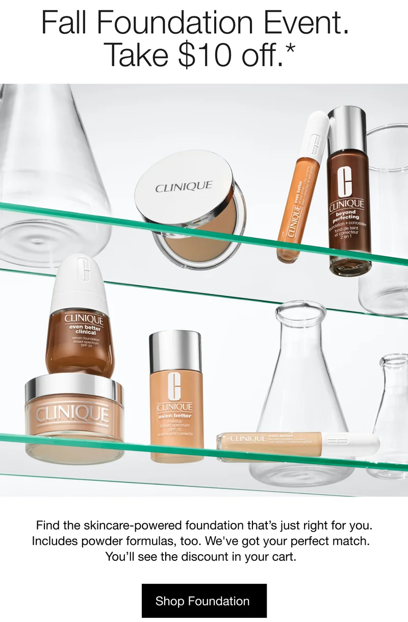 Fall Foundation Event. Take $10 off.* | Find the skincare-powered foundation that’s just right for you. Includes powder formulas, too. We've got your perfect match. You’ll see the discount in your cart. | Shop Foundation