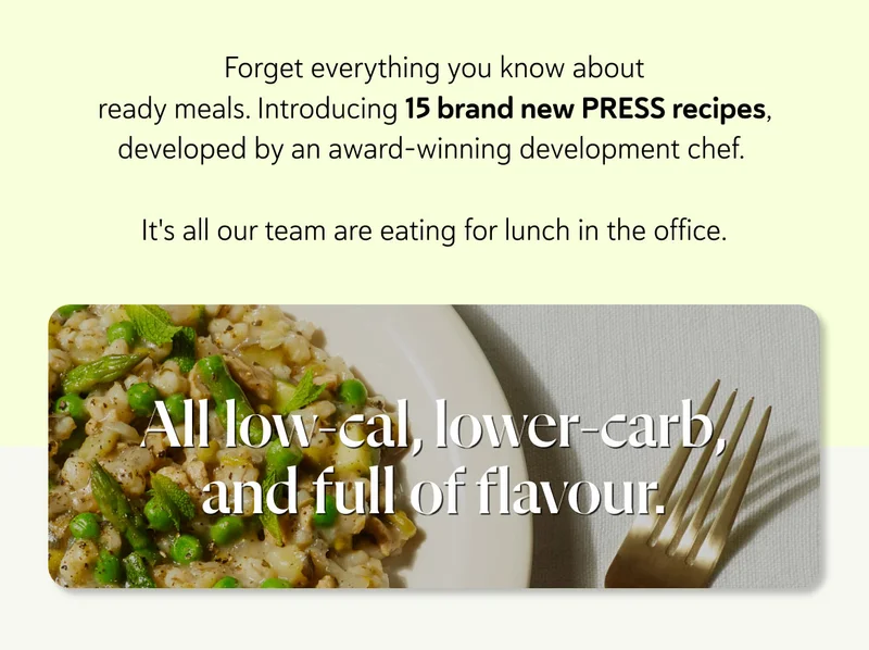 Forget everything you know about ready meals. Introducing 15 brand new PRESS recipes, developed by an award-winning development chef.   It's all our team are eating for lunch in the office. All low-cal, lower-carb, and full of flavour.