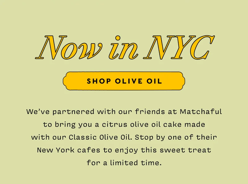 Now in NYC   SHOP OLIVE OIL    We’ve partnered with our friends at Matchaful to bring you a citrus olive oil cake made  with our Classic Olive Oil. Stop by one of their New York cafes to enjoy this sweet treat  for a limited time.