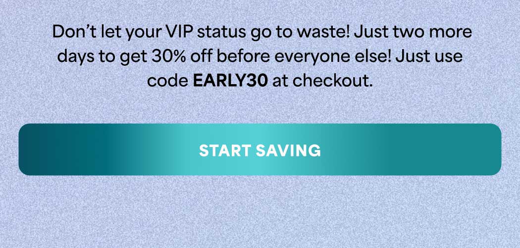 Don't let your VIP status go to waste! Just two more days to get 30% off before everyone else! Just use code discount code at checkout. -- START SAVING