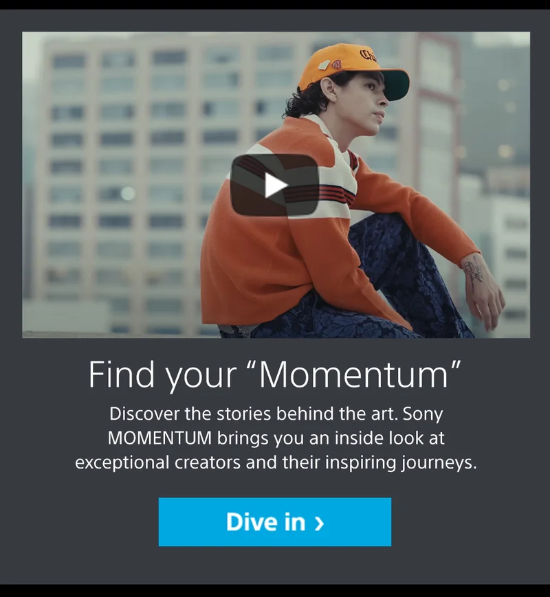 Find your “Momentum” Discover the stories behind the art. Sony MOMENTUM brings you an inside look at exceptional creators and their inspiring journeys. Dive in