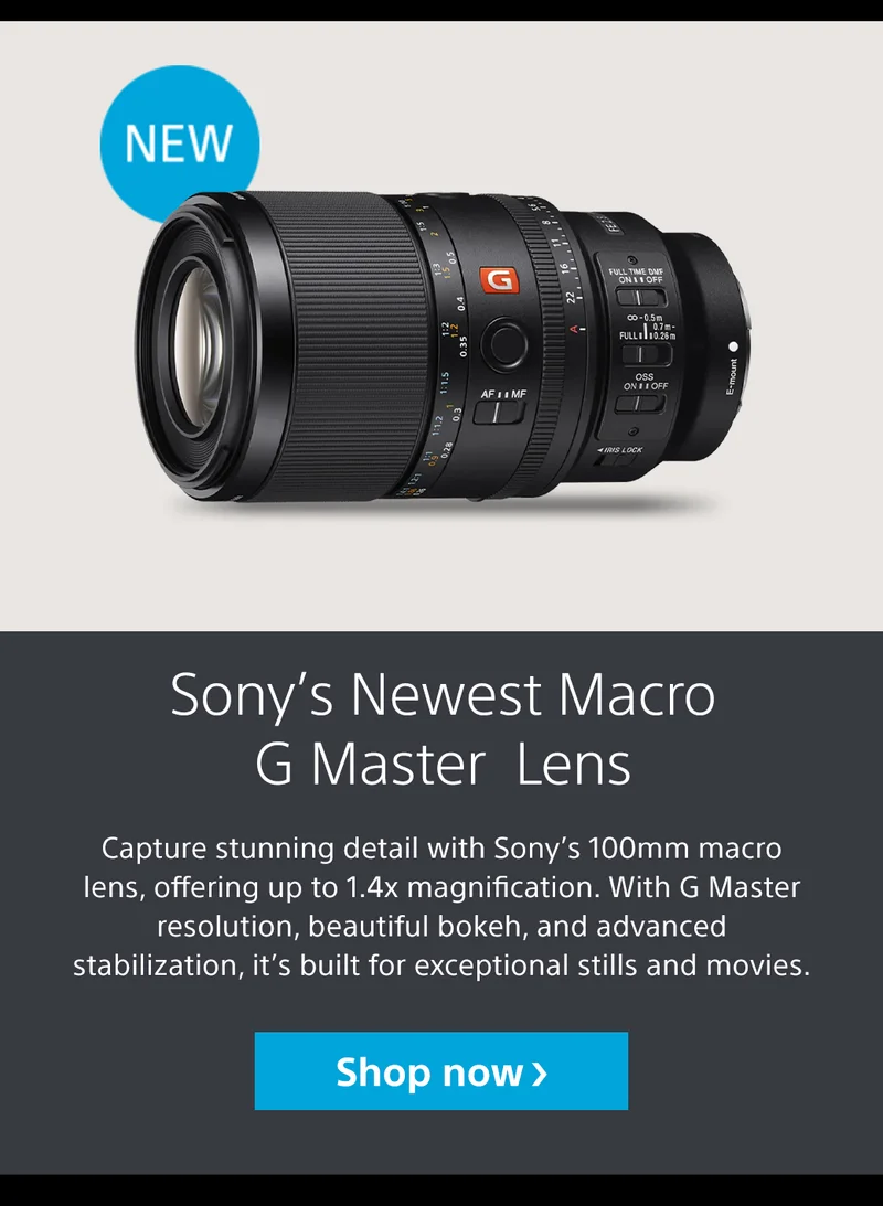 New Sony’s Newest Macro G Master Lens Capture stunning detail with Sony’s 100mm macro lens, offering up to 1.4x magnification. With G Master resolution, beautiful bokeh, and advanced stabilization, it’s built for exceptional stills and movies. Shop now